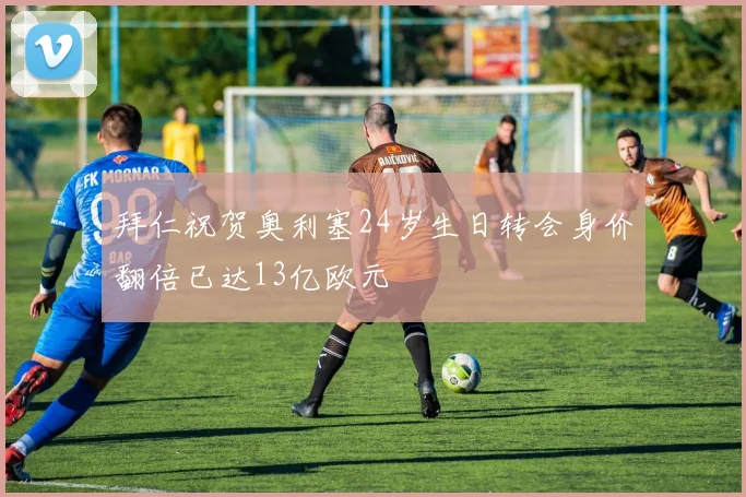 拜仁祝贺奥利塞24岁生日转会身价翻倍已达13亿欧元