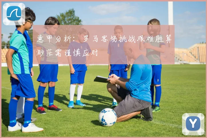 意甲分析：罗马客场挑战艰难胜算渺茫需谨慎应对
