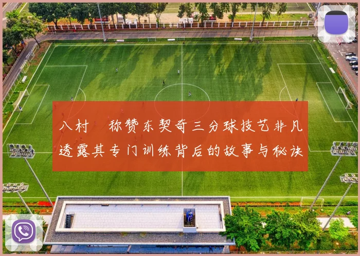 八村塁称赞东契奇三分球技艺非凡透露其专门训练背后的故事与秘诀