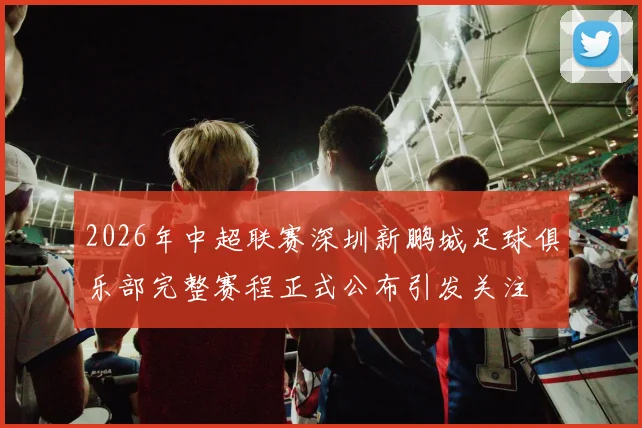 2026年中超联赛深圳新鹏城足球俱乐部完整赛程正式公布引发关注