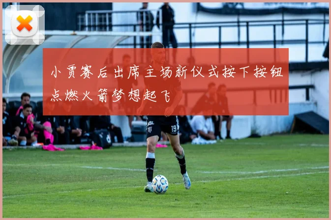 小贾赛后出席主场新仪式按下按钮点燃火箭梦想起飞