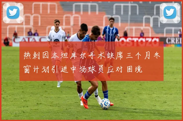 热刺因本坦库尔手术缺席三个月冬窗计划引进中场球员应对困境