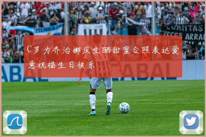 C罗为乔治娜庆生晒甜蜜合照表达爱意祝福生日快乐