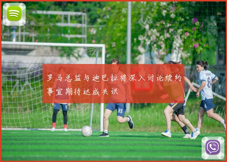 罗马总监与迪巴拉将深入讨论续约事宜期待达成共识