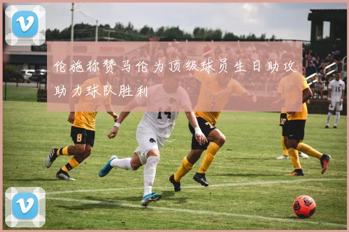 伦施称赞马伦为顶级球员生日助攻助力球队胜利