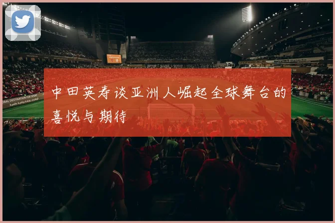 中田英寿谈亚洲人崛起全球舞台的喜悦与期待