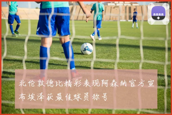 北伦敦德比精彩表现阿森纳官方宣布埃泽获最佳球员称号