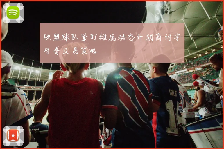 联盟球队紧盯雄鹿动态计划商讨字母哥交易策略
