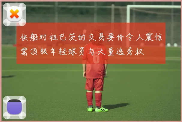 快船对祖巴茨的交易要价令人震惊需顶级年轻球员与大量选秀权