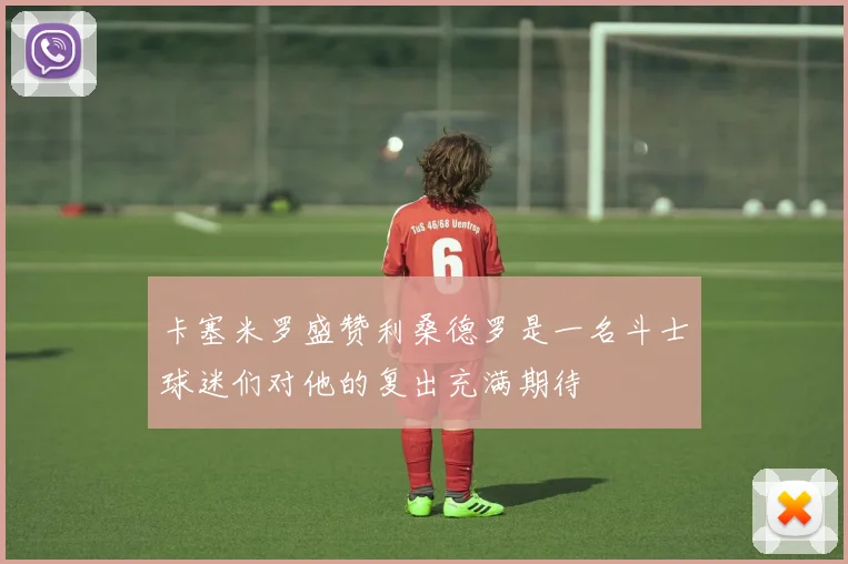 卡塞米罗盛赞利桑德罗是一名斗士球迷们对他的复出充满期待