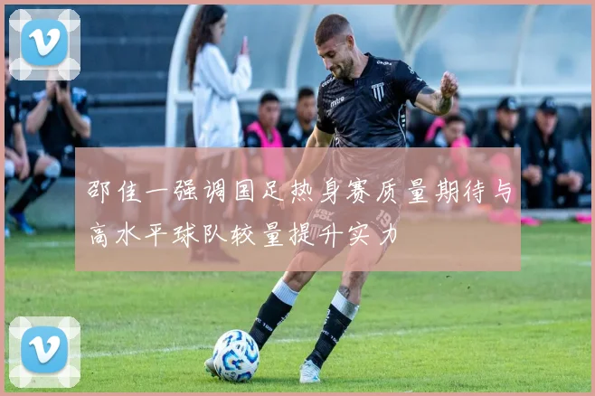 邵佳一强调国足热身赛质量期待与高水平球队较量提升实力