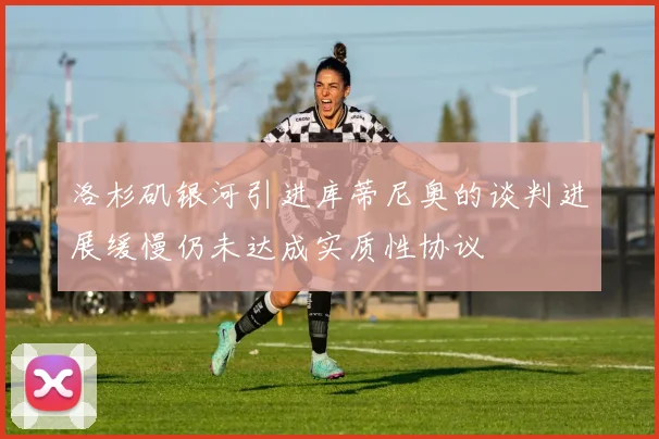 洛杉矶银河引进库蒂尼奥的谈判进展缓慢仍未达成实质性协议
