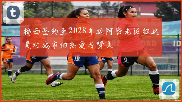 梅西签约至2028年迈阿密老板称这是对城市的热爱与赞美