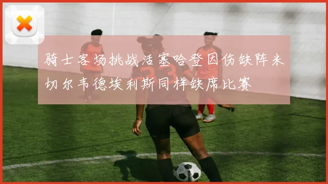 骑士客场挑战活塞哈登因伤缺阵米切尔韦德埃利斯同样缺席比赛