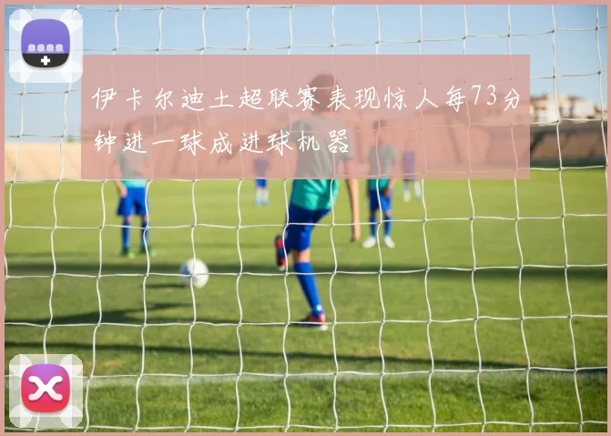 伊卡尔迪土超联赛表现惊人每73分钟进一球成进球机器