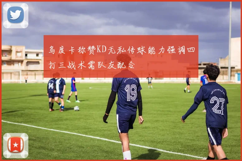 乌度卡称赞KD无私传球能力强调四打三战术需队友配合