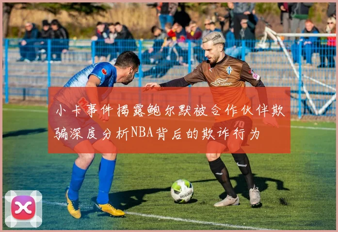 小卡事件揭露鲍尔默被合作伙伴欺骗深度分析NBA背后的欺诈行为