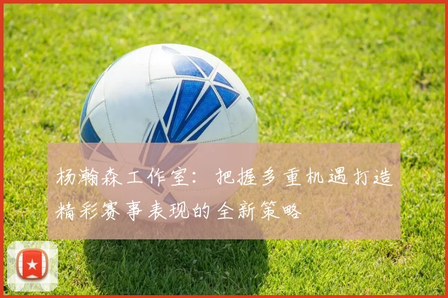 杨瀚森工作室：把握多重机遇打造精彩赛事表现的全新策略