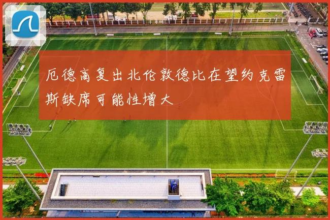 厄德高复出北伦敦德比在望约克雷斯缺席可能性增大