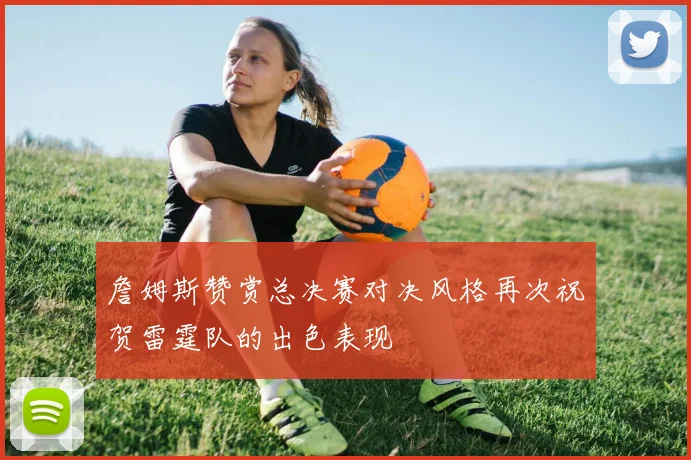 詹姆斯赞赏总决赛对决风格再次祝贺雷霆队的出色表现